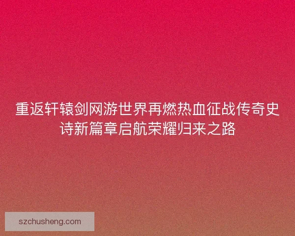 重返轩辕剑网游世界再燃热血征战传奇史诗新篇章启航荣耀归来之路