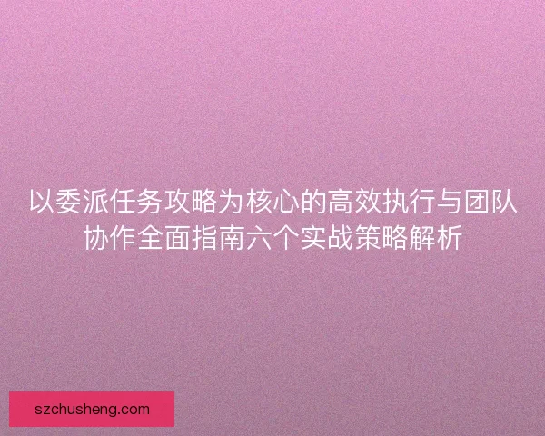 以委派任务攻略为核心的高效执行与团队协作全面指南六个实战策略解析