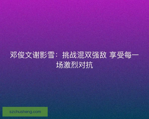 邓俊文谢影雪：挑战混双强敌 享受每一场激烈对抗