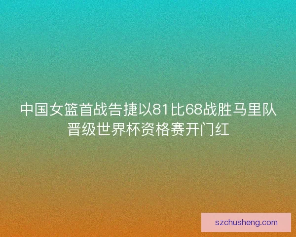 中国女篮首战告捷以81比68战胜马里队晋级世界杯资格赛开门红