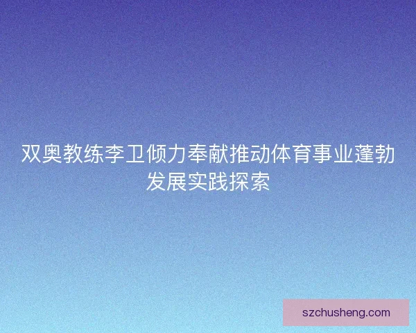 双奥教练李卫倾力奉献推动体育事业蓬勃发展实践探索