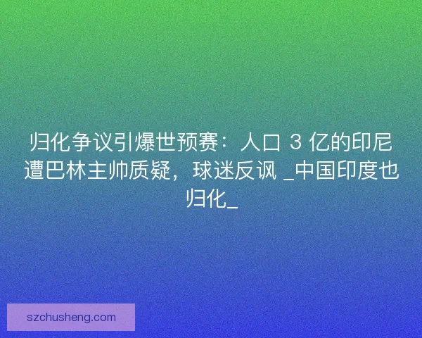 归化争议引爆世预赛：人口 3 亿的印尼遭巴林主帅质疑，球迷反讽 _中国印度也归化_