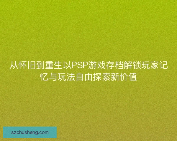 从怀旧到重生以PSP游戏存档解锁玩家记忆与玩法自由探索新价值