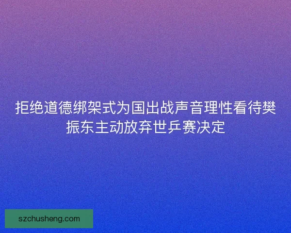 拒绝道德绑架式为国出战声音理性看待樊振东主动放弃世乒赛决定
