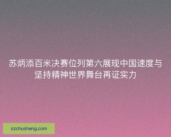 苏炳添百米决赛位列第六展现中国速度与坚持精神世界舞台再证实力