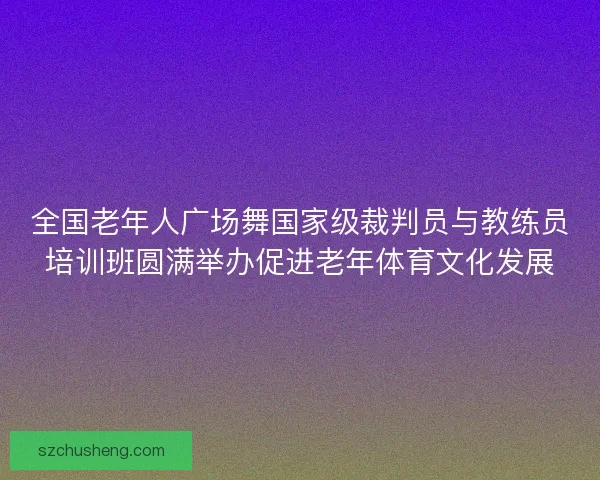 全国老年人广场舞国家级裁判员与教练员培训班圆满举办促进老年体育文化发展