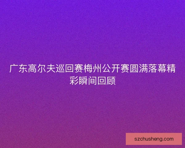 广东高尔夫巡回赛梅州公开赛圆满落幕精彩瞬间回顾