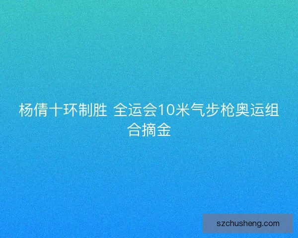 杨倩十环制胜 全运会10米气步枪奥运组合摘金