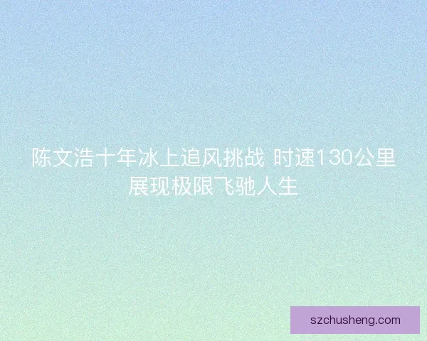 陈文浩十年冰上追风挑战 时速130公里展现极限飞驰人生