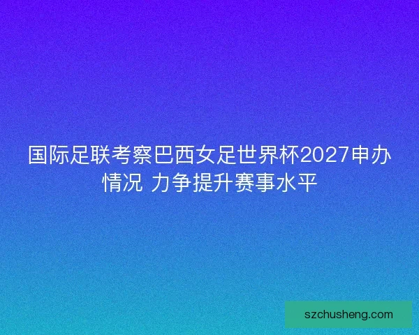 国际足联考察巴西女足世界杯2027申办情况 力争提升赛事水平