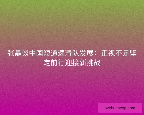 张晶谈中国短道速滑队发展：正视不足坚定前行迎接新挑战
