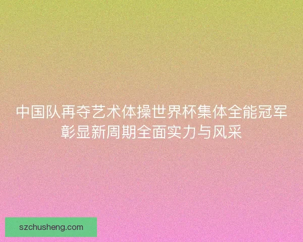 中国队再夺艺术体操世界杯集体全能冠军彰显新周期全面实力与风采
