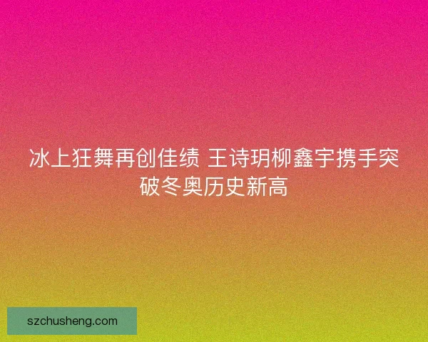 冰上狂舞再创佳绩 王诗玥柳鑫宇携手突破冬奥历史新高