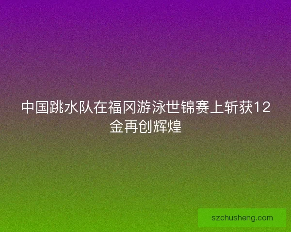 中国跳水队在福冈游泳世锦赛上斩获12金再创辉煌